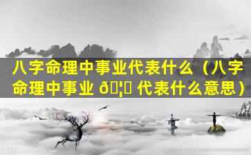 八字命理中事业代表什么（八字命理中事业 🦅 代表什么意思）